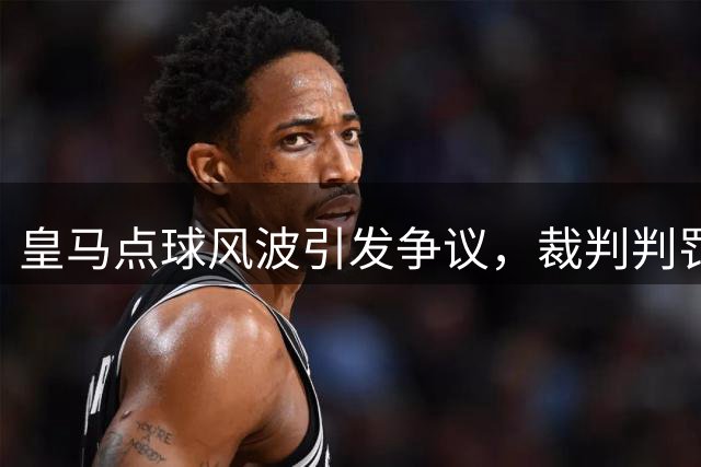 皇马点球风波引发争议，裁判判罚遭质疑